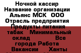 Ночной кассир › Название организации ­ Альянс-МСК, ООО › Отрасль предприятия ­ Продукты питания, табак › Минимальный оклад ­ 27 000 - Все города Работа » Вакансии   . Ханты-Мансийский,Мегион г.